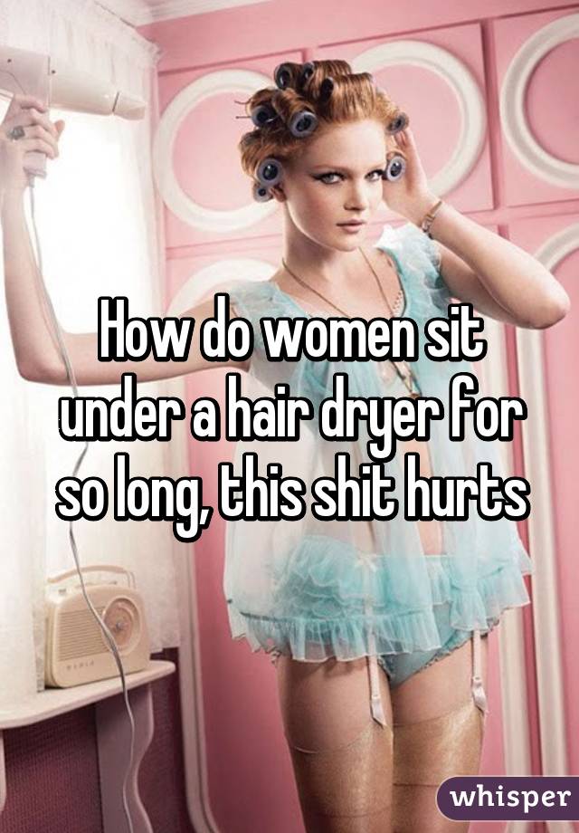 How do women sit under a hair dryer for so long, this shit hurts