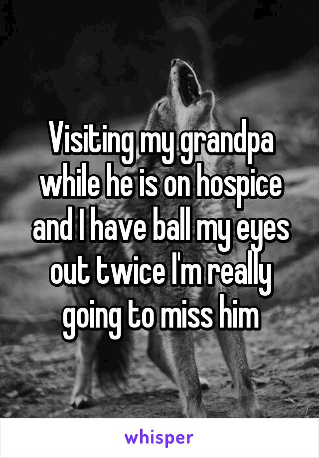 Visiting my grandpa while he is on hospice and I have ball my eyes out twice I'm really going to miss him