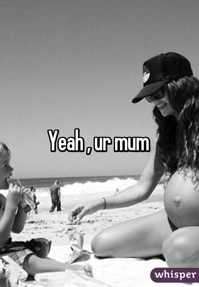 Yeah , ur mum 