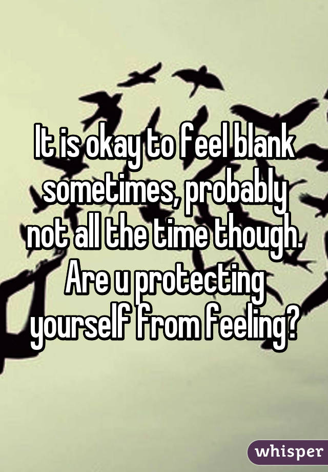 It is okay to feel blank sometimes, probably not all the time though. Are u protecting yourself from feeling?