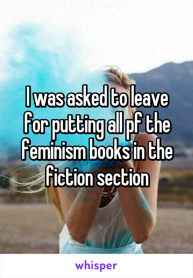 I was asked to leave for putting all pf the feminism books in the fiction section