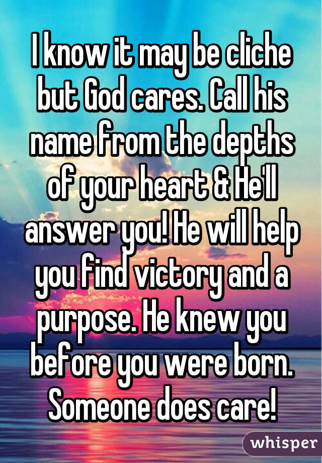 I know it may be cliche but God cares. Call his name from the depths of your heart & He'll answer you! He will help you find victory and a purpose. He knew you before you were born. Someone does care!