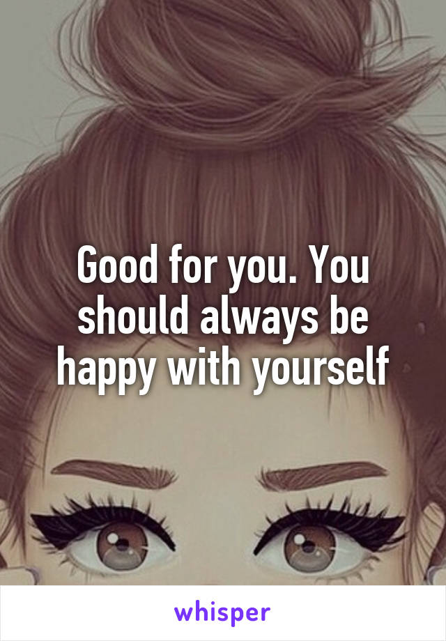 Good for you. You should always be happy with yourself