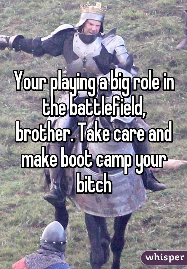 Your playing a big role in the battlefield, brother. Take care and make boot camp your bitch