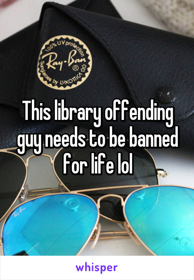 This library offending guy needs to be banned for life lol