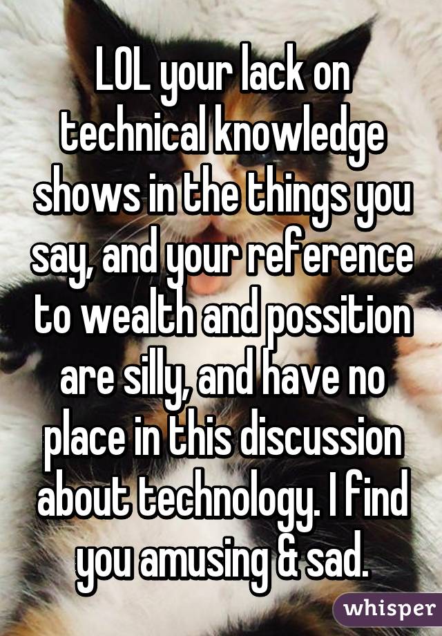 LOL your lack on technical knowledge shows in the things you say, and your reference to wealth and possition are silly, and have no place in this discussion about technology. I find you amusing & sad.