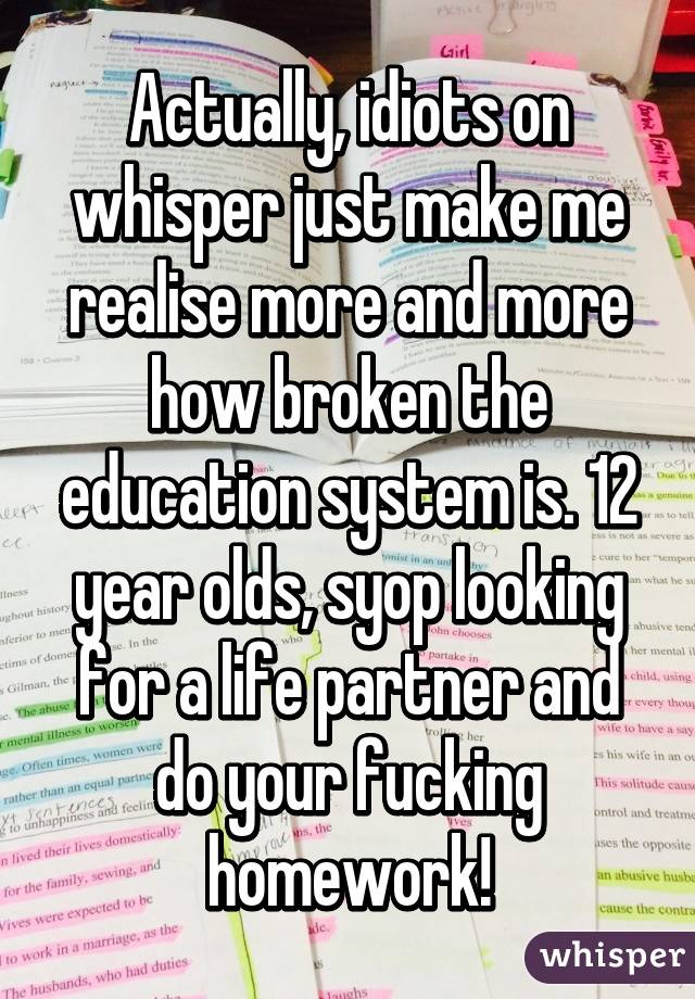 Actually, idiots on whisper just make me realise more and more how broken the education system is. 12 year olds, syop looking for a life partner and do your fucking homework!