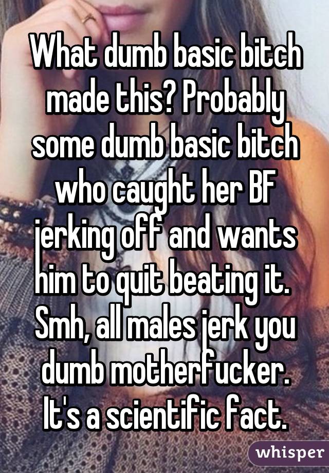 What dumb basic bitch made this? Probably some dumb basic bitch who caught her BF jerking off and wants him to quit beating it.  Smh, all males jerk you dumb motherfucker. It's a scientific fact.