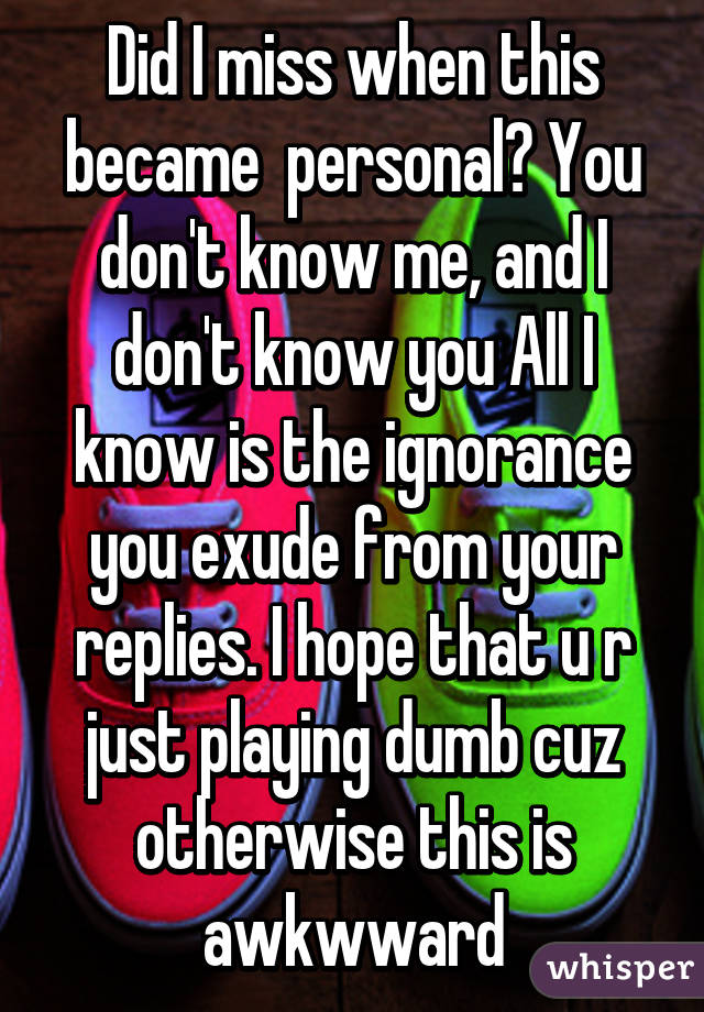 Did I miss when this became  personal? You don't know me, and I don't know you All I know is the ignorance you exude from your replies. I hope that u r just playing dumb cuz otherwise this is awkwward