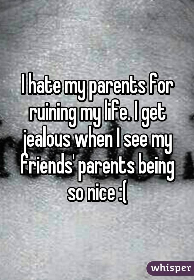 I hate my parents for ruining my life. I get jealous when I see my friends' parents being so nice :(