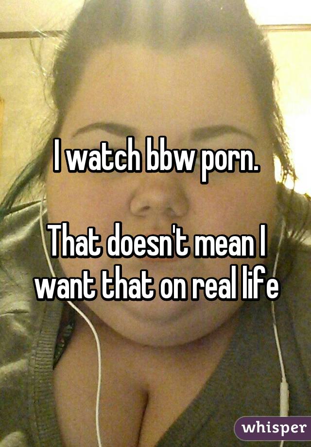 I watch bbw porn.

That doesn't mean I want that on real life