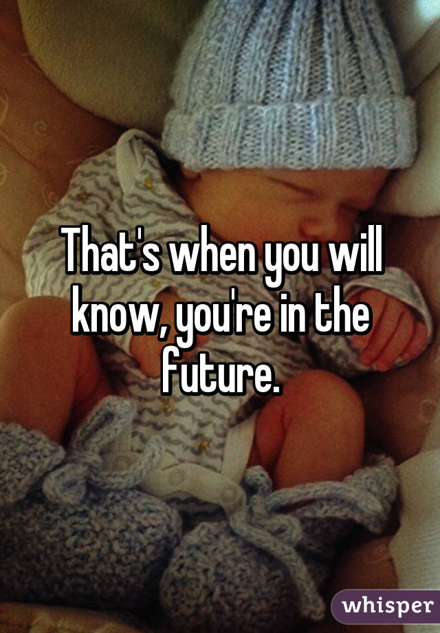 That's when you will know, you're in the future.