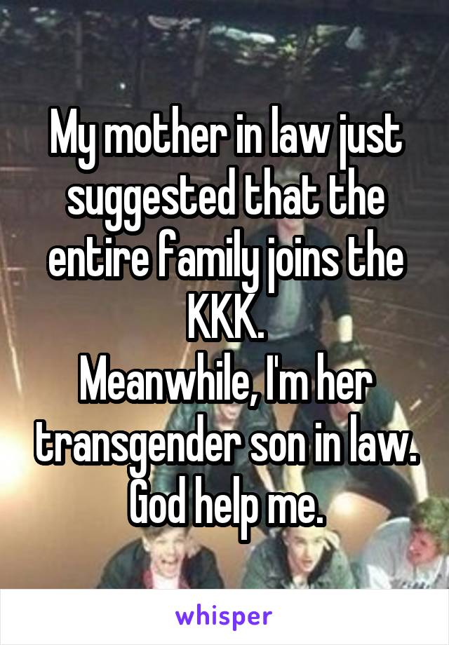 My mother in law just suggested that the entire family joins the KKK.
Meanwhile, I'm her transgender son in law.
God help me.