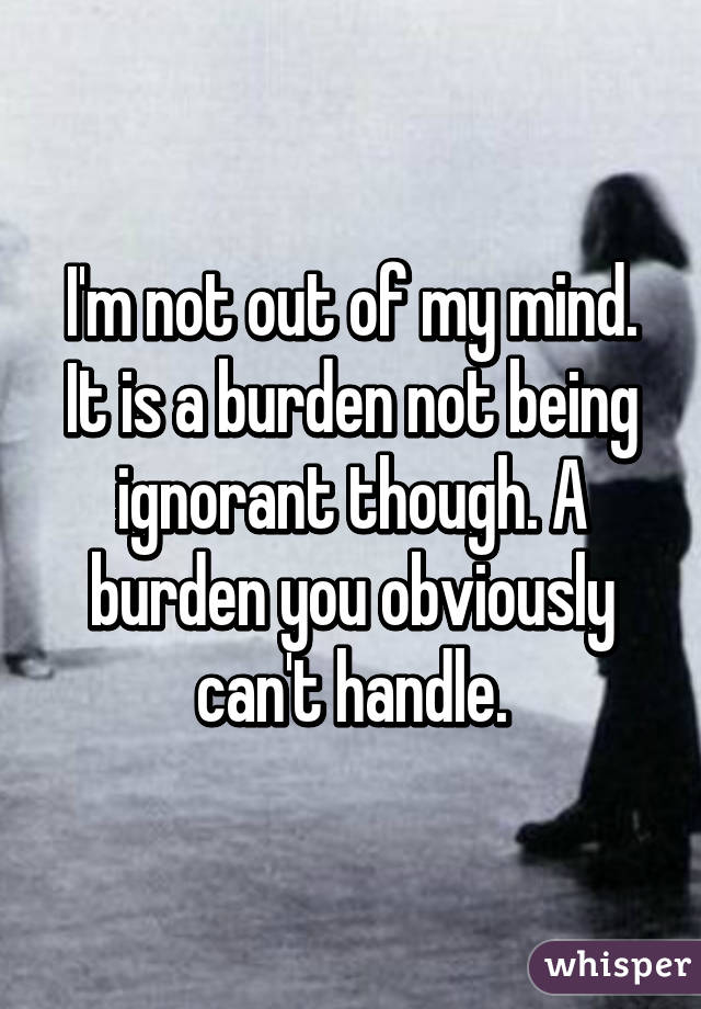 I'm not out of my mind. It is a burden not being ignorant though. A burden you obviously can't handle.