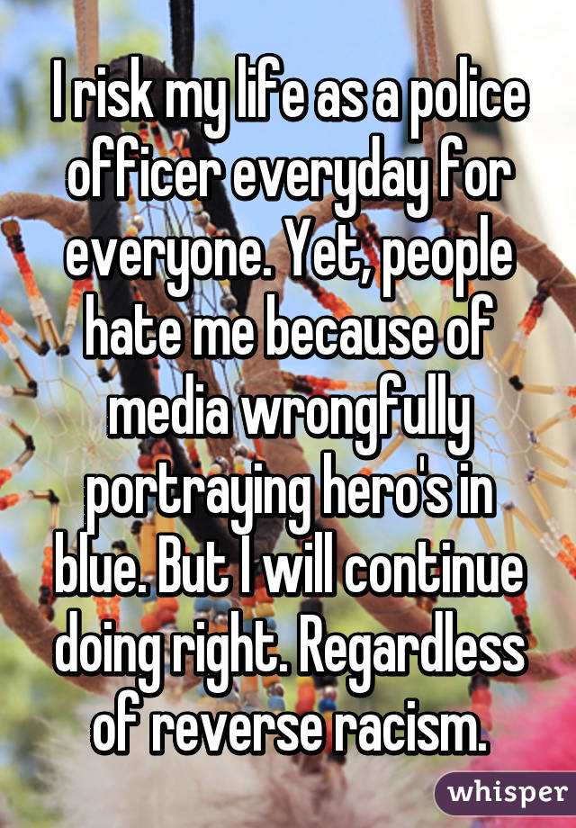I risk my life as a police officer everyday for everyone. Yet, people hate me because of media wrongfully portraying hero's in blue. But I will continue doing right. Regardless of reverse racism.