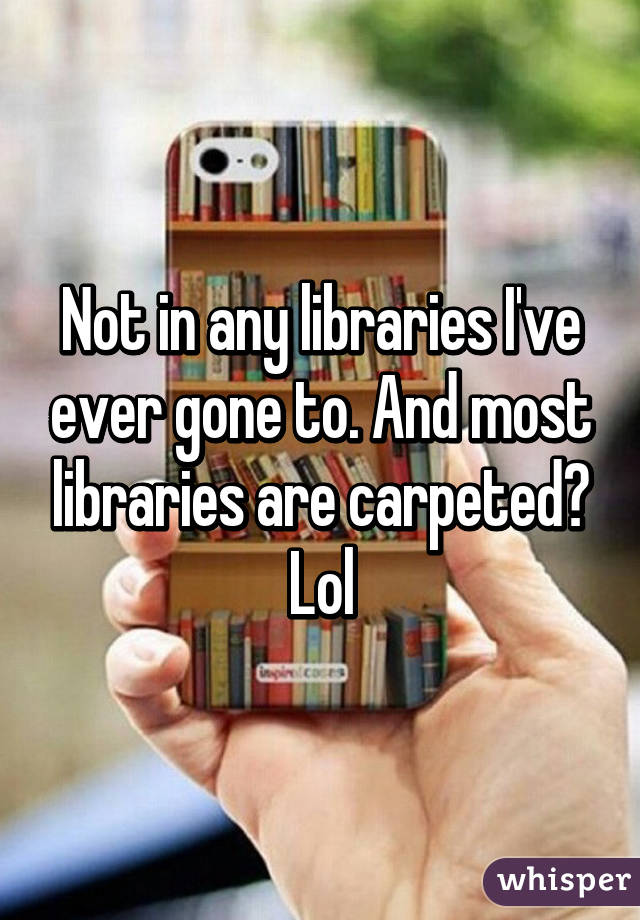 Not in any libraries I've ever gone to. And most libraries are carpeted? Lol
