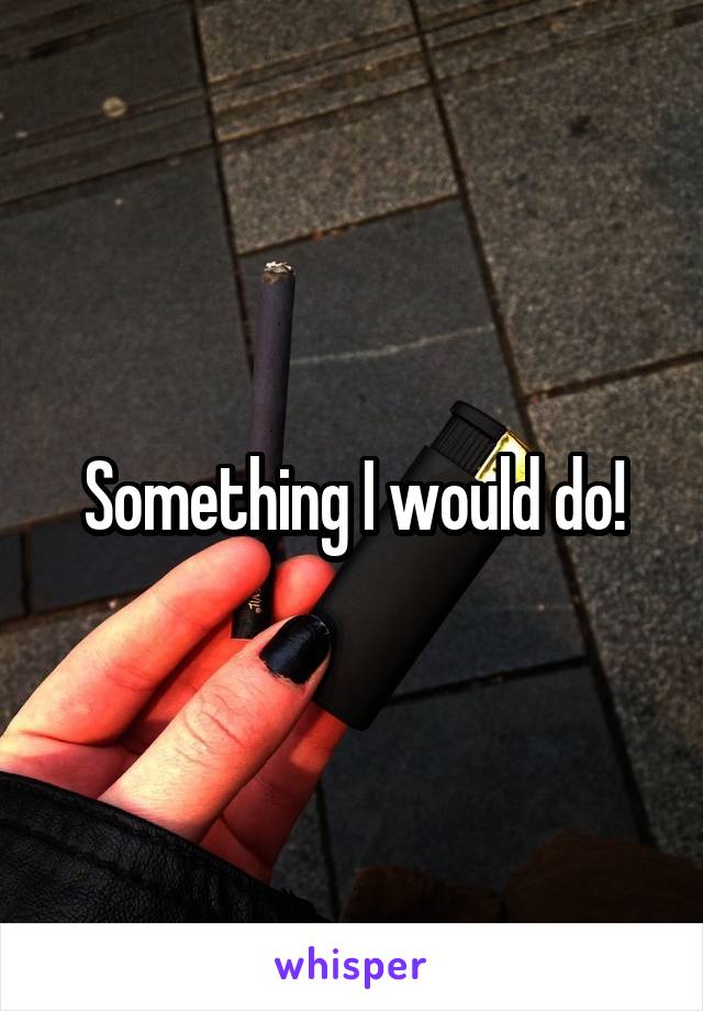 Something I would do!
