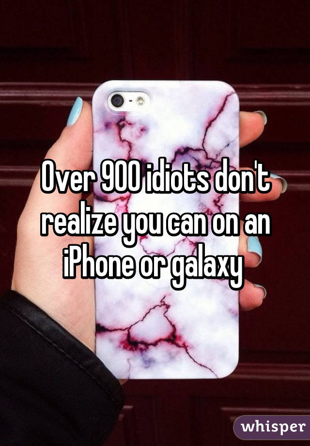 Over 900 idiots don't realize you can on an iPhone or galaxy 