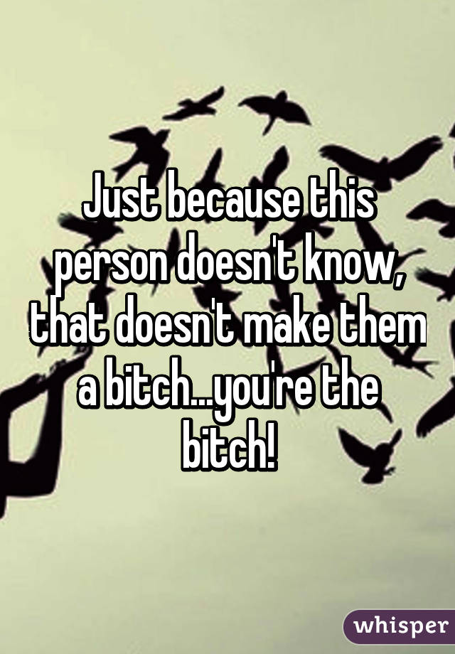 Just because this person doesn't know, that doesn't make them a bitch...you're the bitch!