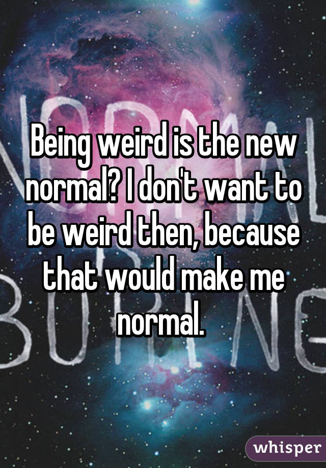 Being weird is the new normal? I don't want to be weird then, because that would make me normal. 