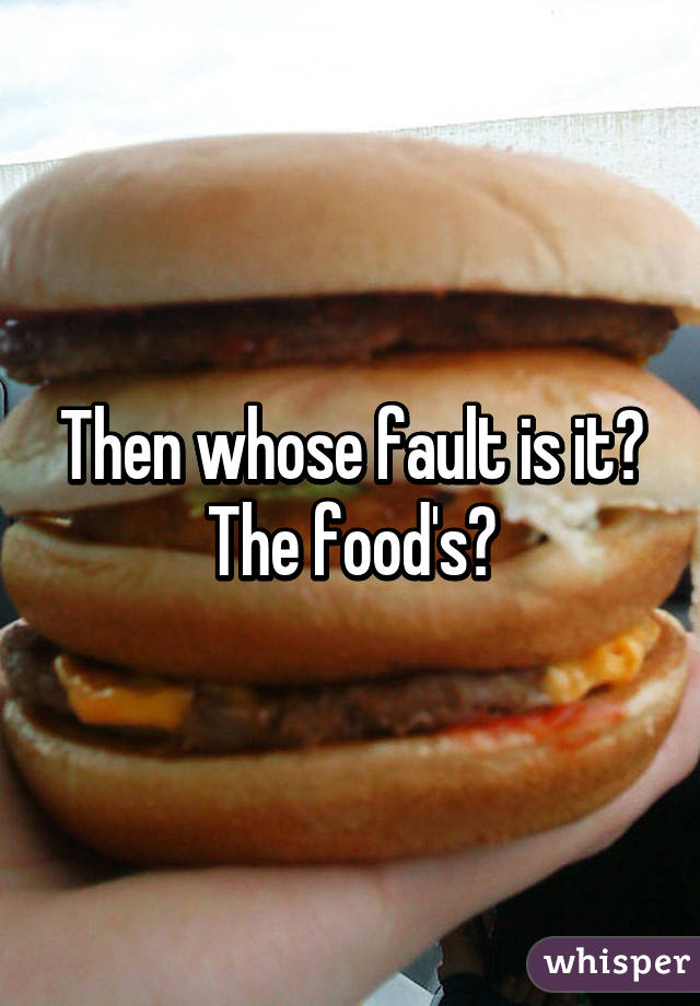 Then whose fault is it? The food's?