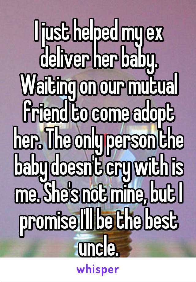 I just helped my ex deliver her baby. Waiting on our mutual friend to come adopt her. The only person the baby doesn't cry with is me. She's not mine, but I promise I'll be the best uncle.