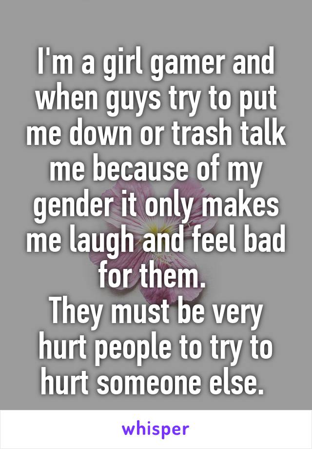 I'm a girl gamer and when guys try to put me down or trash talk me because of my gender it only makes me laugh and feel bad for them. 
They must be very hurt people to try to hurt someone else. 