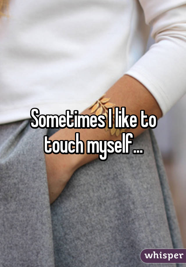 Sometimes I like to touch myself...