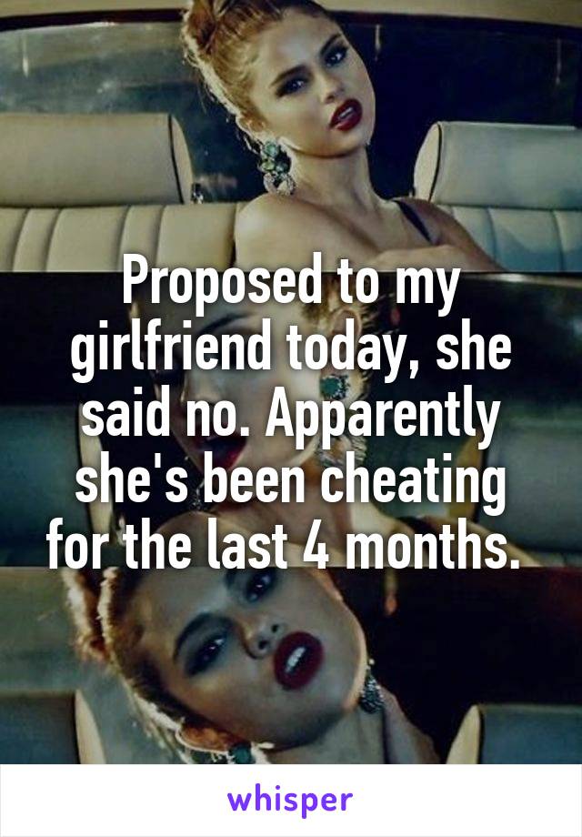 Proposed to my girlfriend today, she said no. Apparently she's been cheating for the last 4 months. 