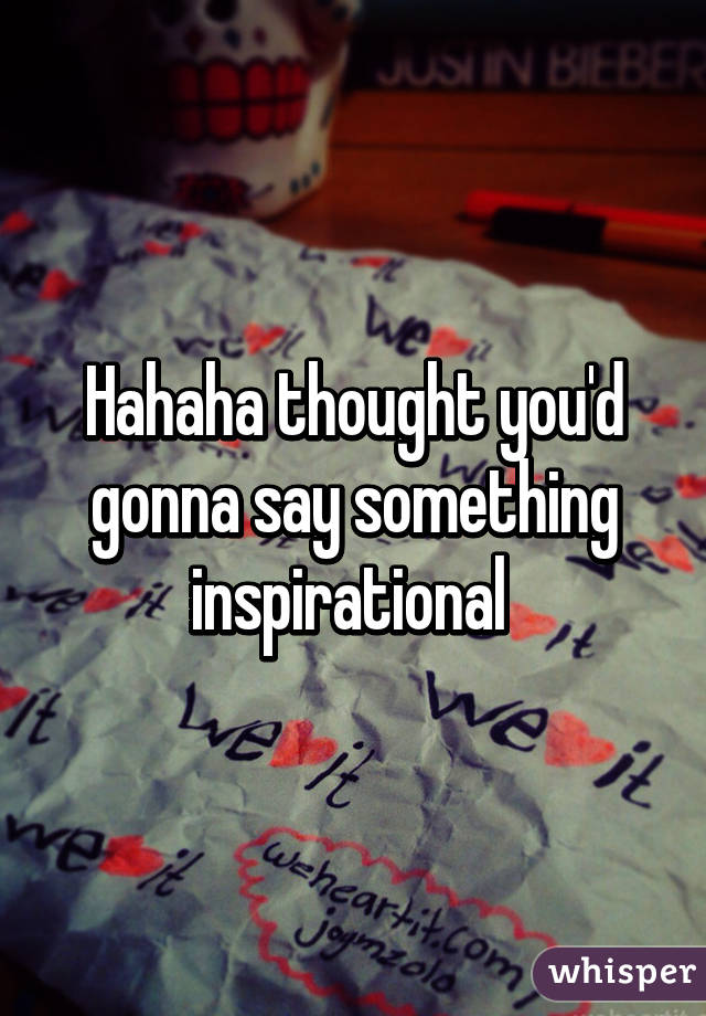 Hahaha thought you'd gonna say something inspirational 