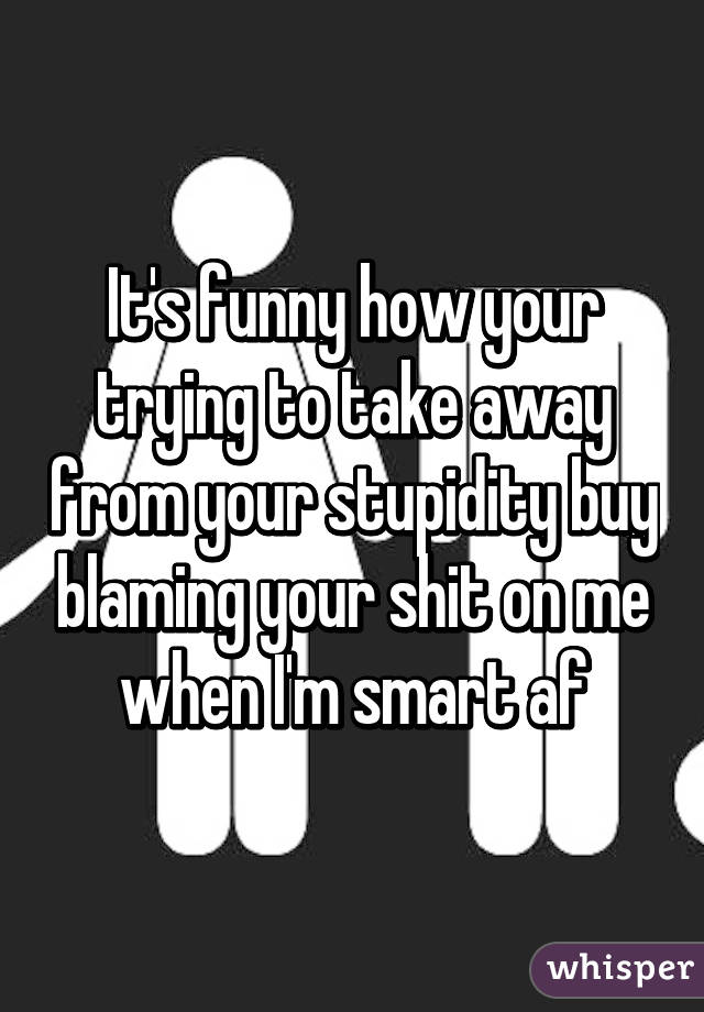 It's funny how your trying to take away from your stupidity buy blaming your shit on me when I'm smart af