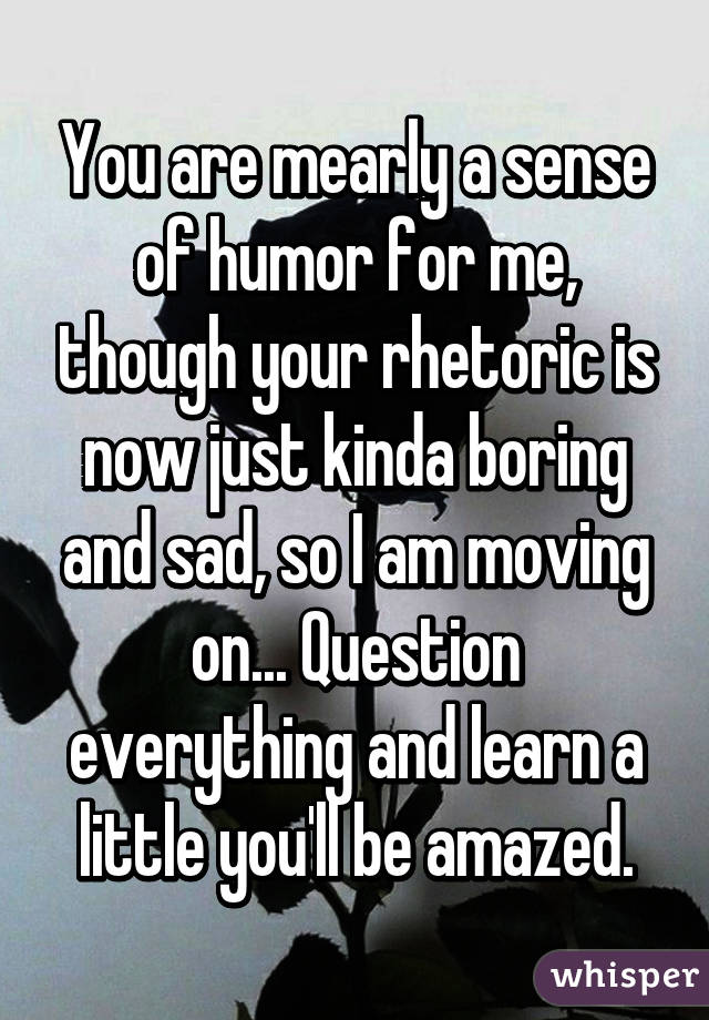 You are mearly a sense of humor for me, though your rhetoric is now just kinda boring and sad, so I am moving on... Question everything and learn a little you'll be amazed.