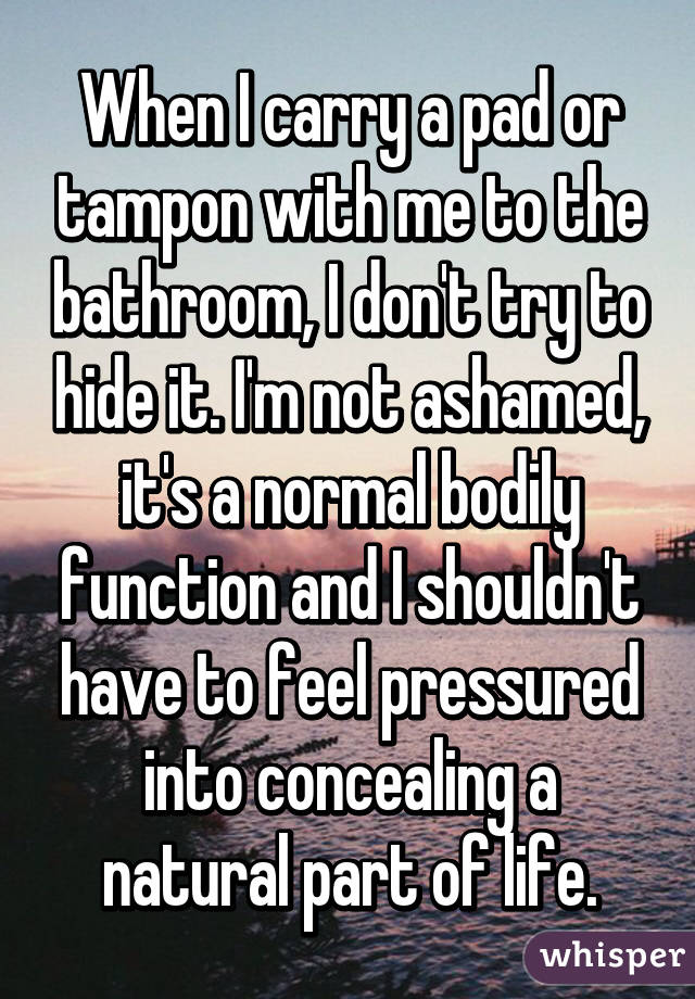 When I carry a pad or tampon with me to the bathroom, I don't try to hide it. I'm not ashamed, it's a normal bodily function and I shouldn't have to feel pressured into concealing a natural part of life.