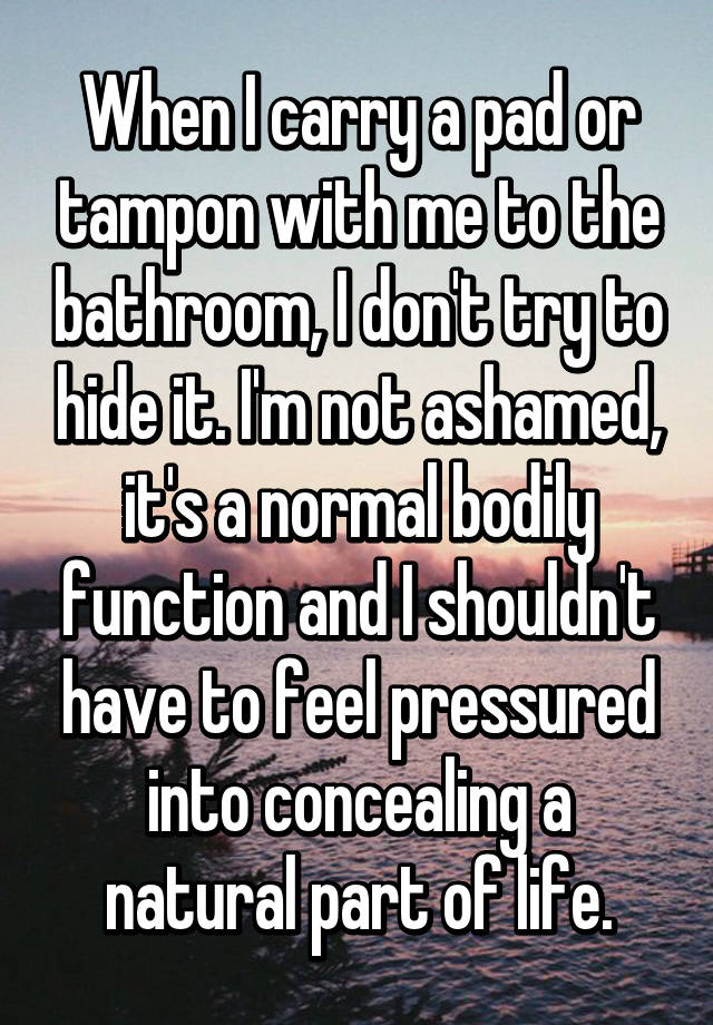 When I carry a pad or tampon with me to the bathroom, I don't try to hide it. I'm not ashamed, it's a normal bodily function and I shouldn't have to feel pressured into concealing a natural part of life.