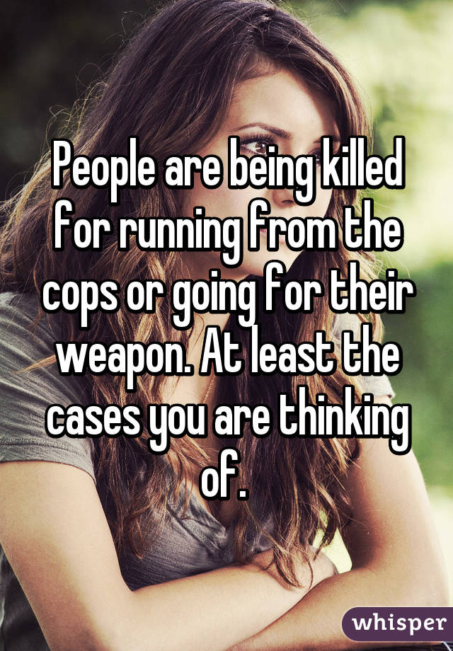 People are being killed for running from the cops or going for their weapon. At least the cases you are thinking of. 