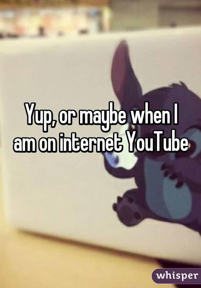 Yup, or maybe when I am on internet YouTube 