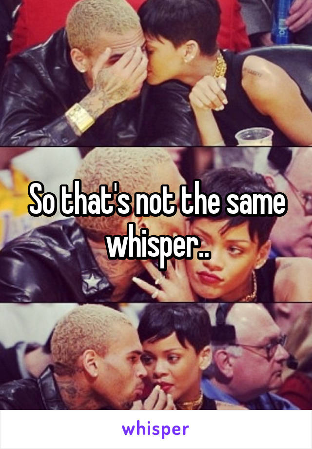 So that's not the same whisper..