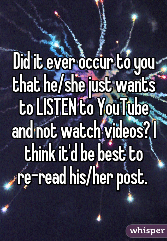 Did it ever occur to you that he/she just wants to LISTEN to YouTube and not watch videos? I think it'd be best to re-read his/her post. 