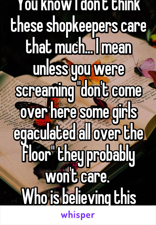 You know I don't think these shopkeepers care that much... I mean unless you were screaming "don't come over here some girls egaculated all over the floor" they probably won't care. 
Who is believing this shit? 