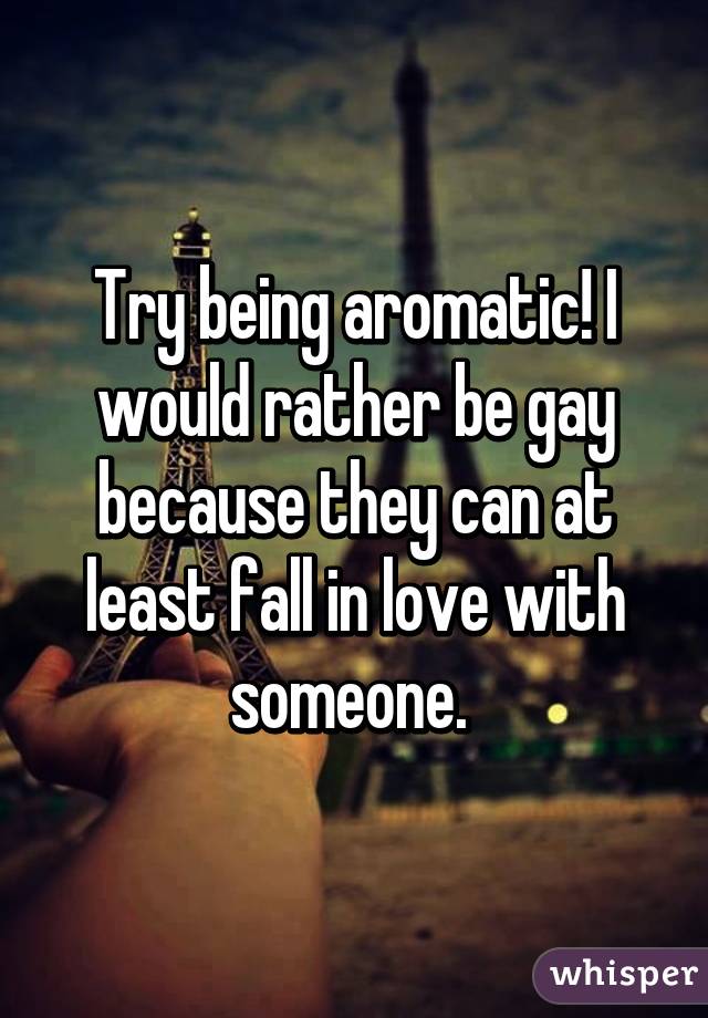 Try being aromatic! I would rather be gay because they can at least fall in love with someone. 