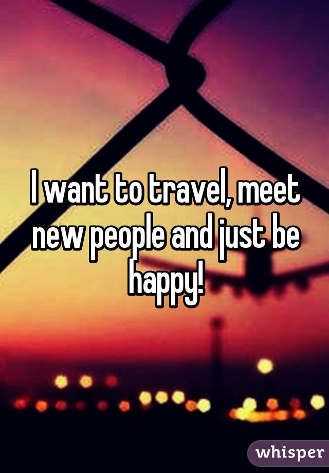 I want to travel, meet new people and just be happy!