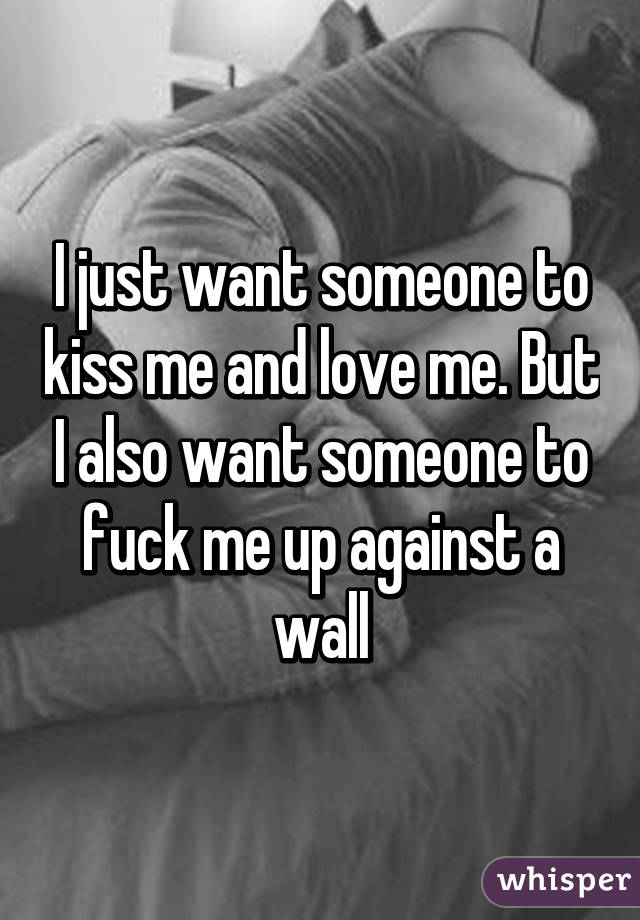 I just want someone to kiss me and love me. But I also want someone to fuck me up against a wall