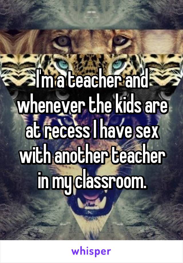 I'm a teacher and whenever the kids are at recess I have sex with another teacher in my classroom.