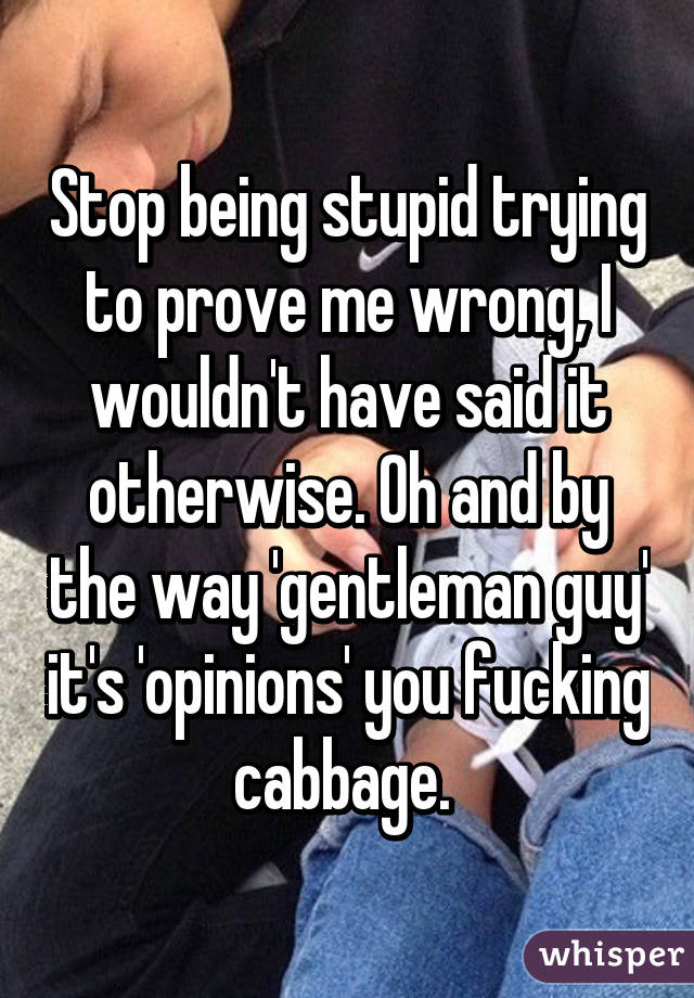 Stop being stupid trying to prove me wrong, I wouldn't have said it otherwise. Oh and by the way 'gentleman guy' it's 'opinions' you fucking cabbage. 