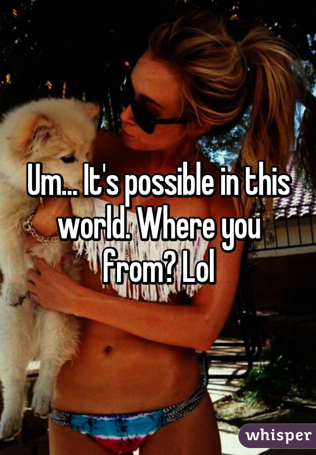 Um... It's possible in this world. Where you from? Lol