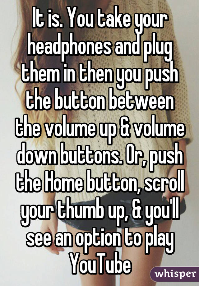 It is. You take your headphones and plug them in then you push the button between the volume up & volume down buttons. Or, push the Home button, scroll your thumb up, & you'll see an option to play YouTube