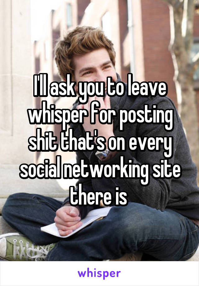 I'll ask you to leave whisper for posting shit that's on every social networking site there is 