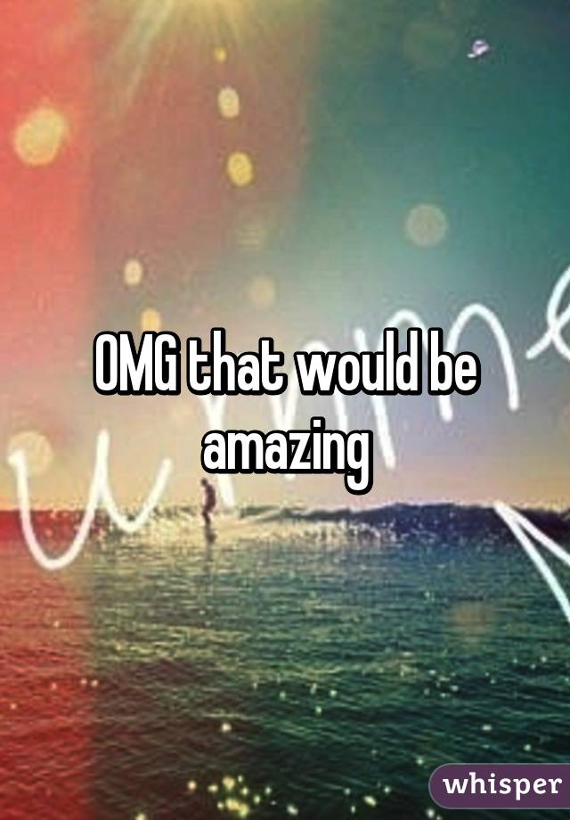 OMG that would be amazing