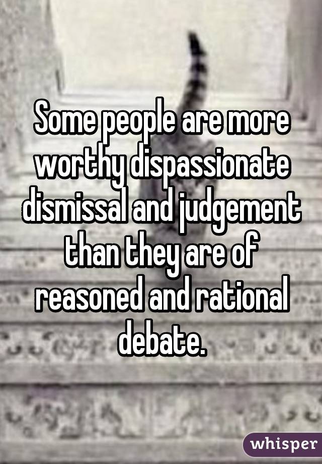 Some people are more worthy dispassionate dismissal and judgement than they are of reasoned and rational debate.