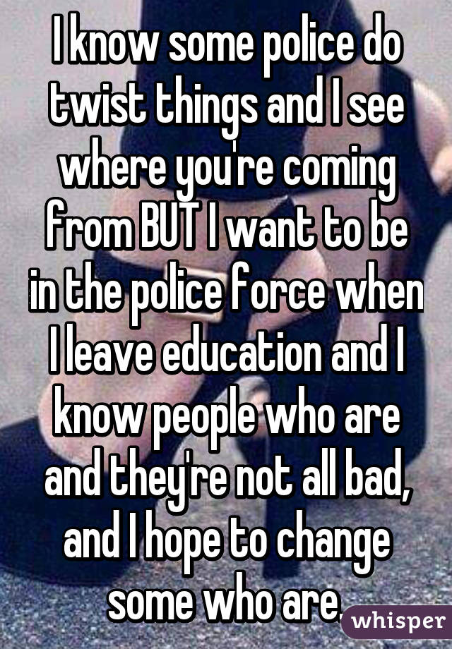 I know some police do twist things and I see where you're coming from BUT I want to be in the police force when I leave education and I know people who are and they're not all bad, and I hope to change some who are.